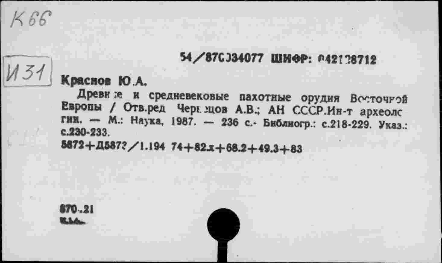 ﻿к ее
- "	M/87CJ34077 ШИФР: «M2t *>8712
Краевой Ю А.
Древи :е и средневековые пахотные орудия Восточной Европы / Отв.ред Чері .'цов А.В.; АН СССР.Ин-т археолс ГИИ. М.: Наука, 1987. — 236 с.- Библиогр.: с.218-229. Указ • с.230-233.
М72+ДМ72/І.І94 74+82.Х4-68.2+49.3+83
870.21 Шйь